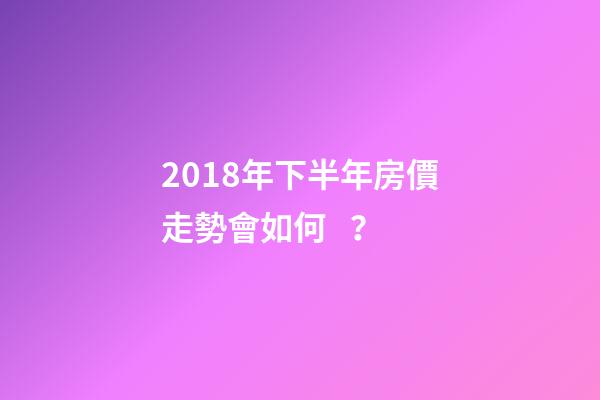 2018年下半年房價走勢會如何？